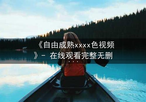 《自由成熟xxxx色视频》- 在线观看完整无删 - 当欲望撕开道德的伪装