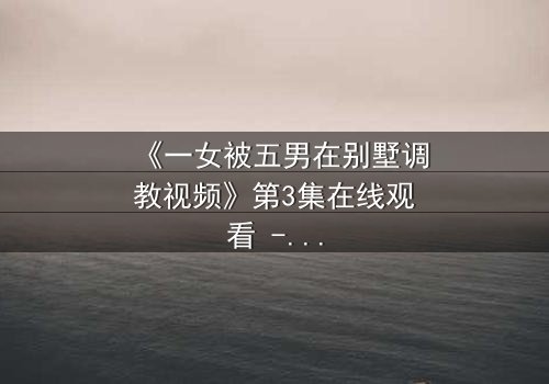 《一女被五男在别墅调教视频》第3集在线观看 - 人性深渊的极限考验