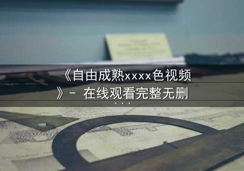 《自由成熟xxxx色视频》- 在线观看完整无删 - 当欲望撕开道德的伪装