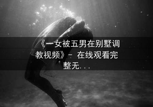 《一女被五男在别墅调教视频》- 在线观看完整无删 - 揭秘人性深处的欲望游戏