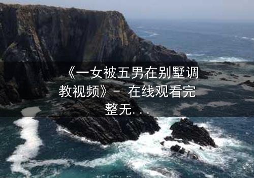 《一女被五男在别墅调教视频》- 在线观看完整无删 - 揭秘人性深处的欲望博弈