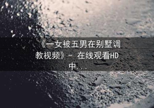《一女被五男在别墅调教视频》- 在线观看HD中字 - 揭开人性暗面的终极博弈