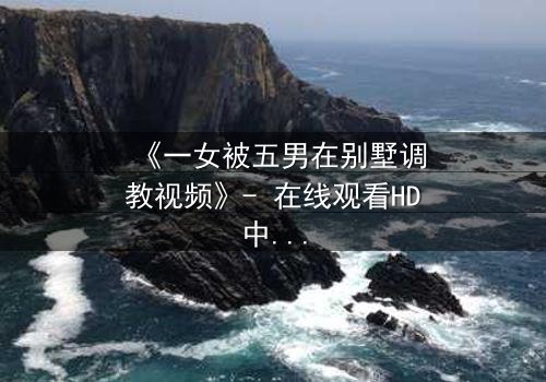 《一女被五男在别墅调教视频》- 在线观看HD中字 - 揭开人性暗面的终极博弈