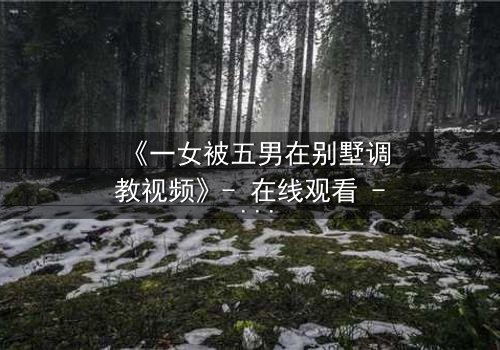 《一女被五男在别墅调教视频》- 在线观看 - 当秘密成为枷锁
