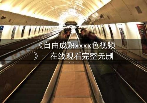 《自由成熟xxxx色视频》- 在线观看完整无删 - 当禁忌之恋遇上致命真相