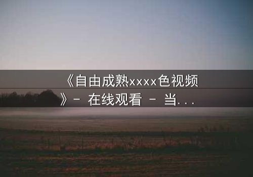 《自由成熟xxxx色视频》- 在线观看 - 当禁忌欲望撕裂理智的最后防线