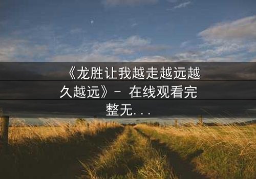 《龙胜让我越走越远越久越远》- 在线观看完整无删 - 揭开命运的无尽谜题