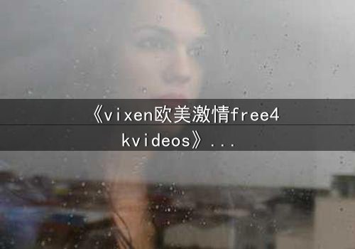 《vixen欧美激情free4kvideos》- 在线观看HD中字完整版 - 当欲望撕裂理智的边界