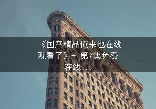 《国产精品俺来也在线观看了》- 第7集免费在线观看 - HD中字1080P超清完整无删