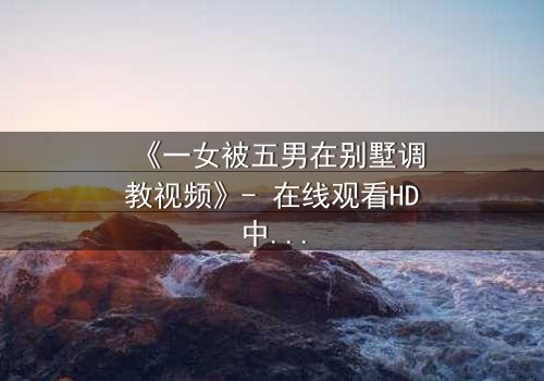 《一女被五男在别墅调教视频》- 在线观看HD中字 - 揭开人性深处的隐秘博弈