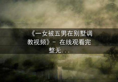 《一女被五男在别墅调教视频》- 在线观看完整无删 - 揭秘人性深渊的极限博弈