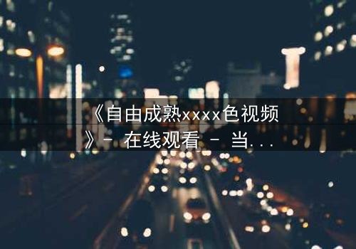 《自由成熟xxxx色视频》- 在线观看 - 当禁忌之恋撕裂道德边界