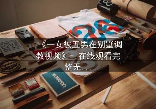 《一女被五男在别墅调教视频》- 在线观看完整无删 - 揭秘人性极限的隐秘游戏