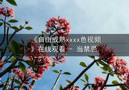 《自由成熟xxxx色视频》在线观看 - 当禁忌欲望撕裂理性,谁将坠入深渊?