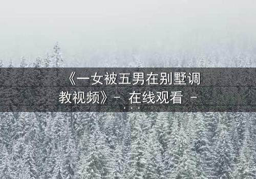 《一女被五男在别墅调教视频》- 在线观看 - 揭开人性底层的隐秘较量