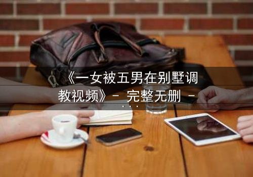 《一女被五男在别墅调教视频》- 完整无删 - 揭秘人性极限的黑暗游戏