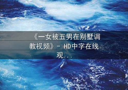 《一女被五男在别墅调教视频》- HD中字在线观看 - 一场人性与欲望的极限考验