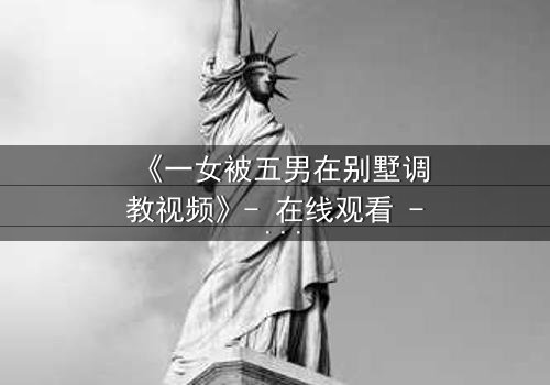《一女被五男在别墅调教视频》- 在线观看 - 当欲望与救赎在密室中碰撞
