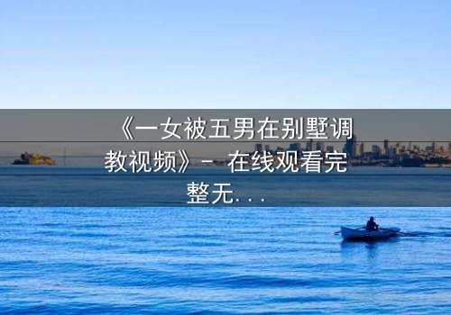 《一女被五男在别墅调教视频》- 在线观看完整无删 - 揭秘人性极限的黑暗游戏