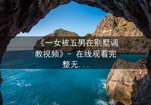 《一女被五男在别墅调教视频》- 在线观看完整无删 - 揭开人性深处的秘密游戏