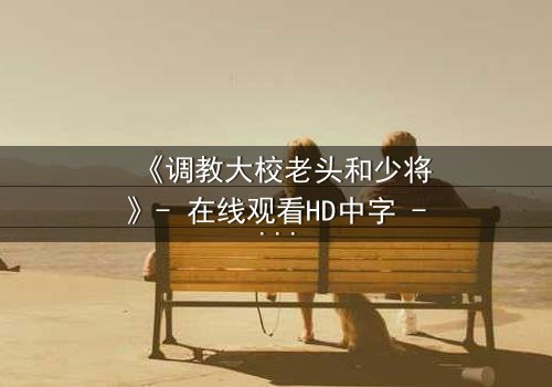 《调教大校老头和少将》- 在线观看HD中字 - 当权力与情感碰撞,谁将主宰命运?