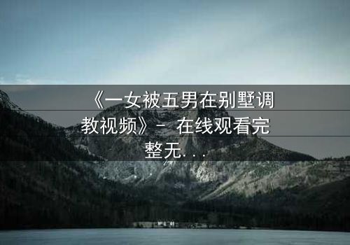 《一女被五男在别墅调教视频》- 在线观看完整无删 - 揭开人性深处的隐秘游戏