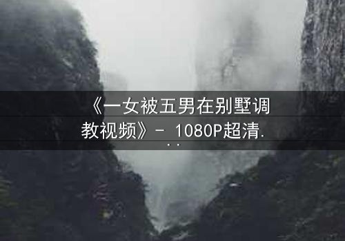 《一女被五男在别墅调教视频》- 1080P超清完整无删 - 揭开人性深处的隐秘游戏