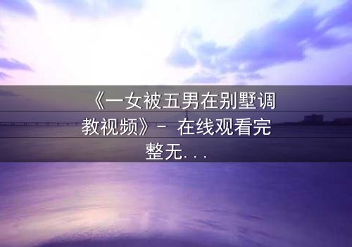 《一女被五男在别墅调教视频》- 在线观看完整无删 - 揭秘人性极限的隐秘游戏