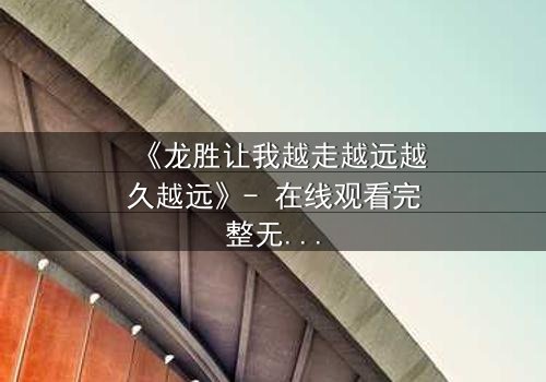 《龙胜让我越走越远越久越远》- 在线观看完整无删 - 一场命运的追逐,谁将迷失在远方?