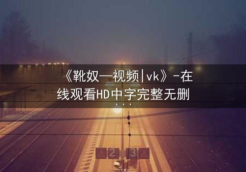 《靴奴—视频|vk》-在线观看HD中字完整无删 - 当忠诚沦为奴役,谁能挣脱枷锁?
