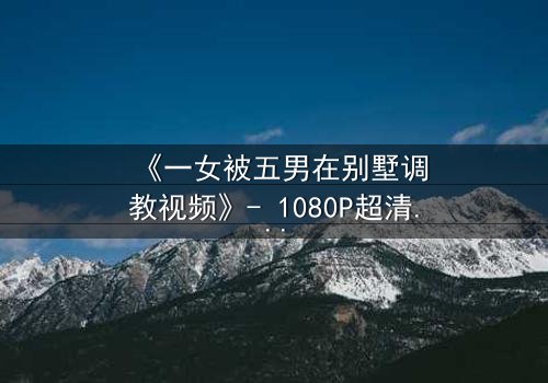 《一女被五男在别墅调教视频》- 1080P超清完整无删 - 揭开人性深处的隐秘较量