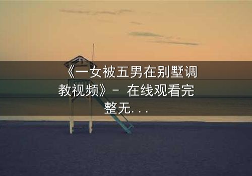《一女被五男在别墅调教视频》- 在线观看完整无删 - 揭秘人性深处的隐秘游戏