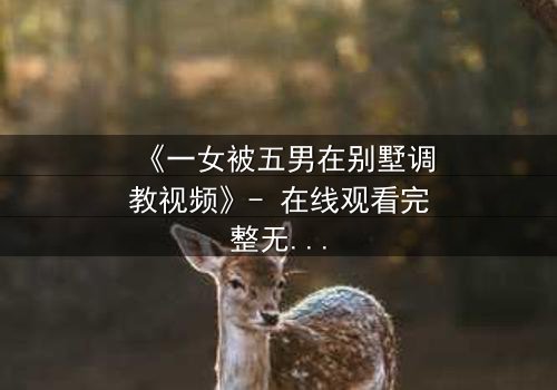 《一女被五男在别墅调教视频》- 在线观看完整无删 - 揭开人性底层的秘密