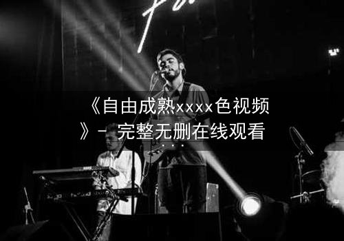 《自由成熟xxxx色视频》- 完整无删在线观看 - 当欲望与理智激烈碰撞