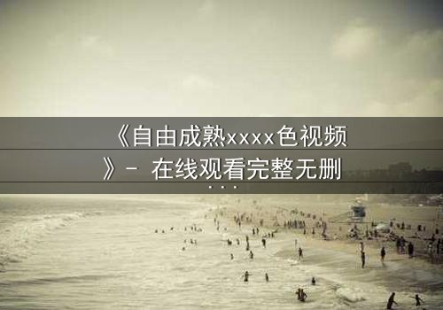 《自由成熟xxxx色视频》- 在线观看完整无删 - 当欲望撕开道德的面纱