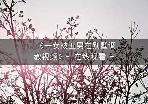 《一女被五男在别墅调教视频》- 在线观看 - 一场人性与欲望的极限博弈