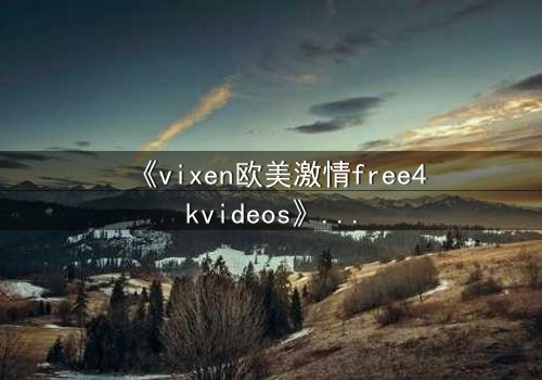 《vixen欧美激情free4kvideos》- 在线观看HD中字完整无删 - 当欲望撕裂理智的边界