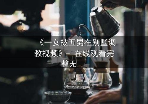 《一女被五男在别墅调教视频》- 在线观看完整无删 - 揭开人性深处的隐秘游戏
