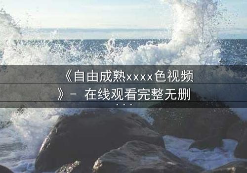 《自由成熟xxxx色视频》- 在线观看完整无删 - 当欲望撕开道德的伪装