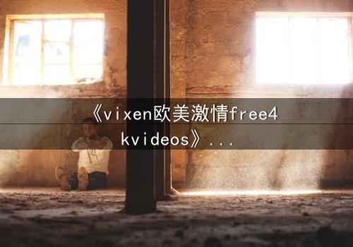 《vixen欧美激情free4kvideos》- 在线观看HD中字完整无删 - 当欲望撕开伪装的面具