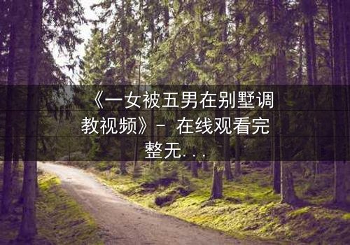 《一女被五男在别墅调教视频》- 在线观看完整无删 - 揭开人性深处的隐秘较量