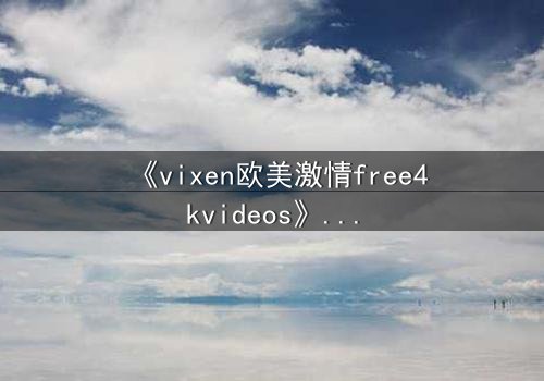 《vixen欧美激情free4kvideos》- 在线观看HD中字 - 当欲望撕开伪装的面具
