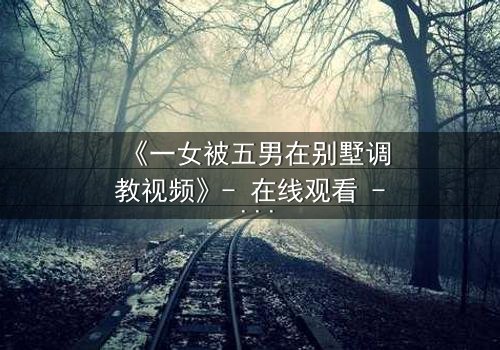 《一女被五男在别墅调教视频》- 在线观看 - 当秘密成为枷锁