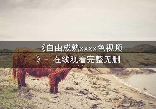 《自由成熟xxxx色视频》- 在线观看完整无删 - 当禁忌欲望撕裂理性边界