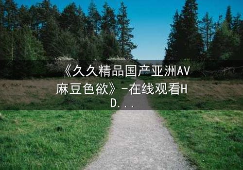 《久久精品国产亚洲AV麻豆色欲》-在线观看HD中字 - 免费1080P超清完整无删