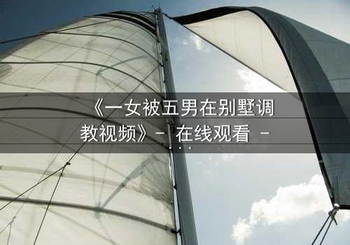 《一女被五男在别墅调教视频》- 在线观看 - 一场人性与欲望的终极博弈