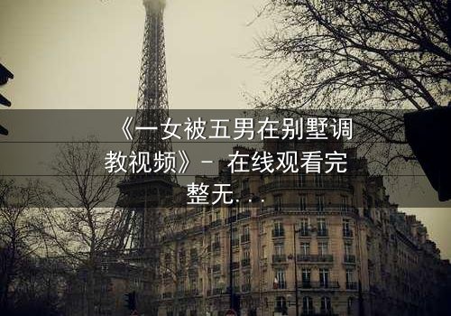 《一女被五男在别墅调教视频》- 在线观看完整无删 - 揭秘人性极限的黑暗游戏