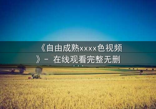 《自由成熟xxxx色视频》- 在线观看完整无删 - 当欲望撕开道德的伪装