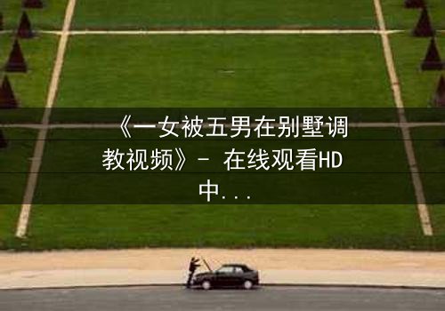 《一女被五男在别墅调教视频》- 在线观看HD中字 - 揭开人性暗面的终极考验