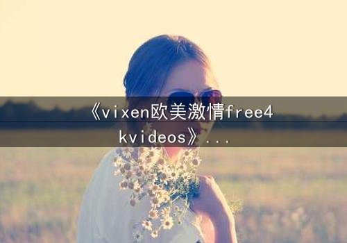 《vixen欧美激情free4kvideos》- 在线观看HD中字完整无删 - 当欲望撕开道德的伪装